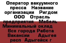 Оператор вакуумного пресса › Название организации ­ Ригдом, ООО › Отрасль предприятия ­ Мебель › Минимальный оклад ­ 1 - Все города Работа » Вакансии   . Адыгея респ.,Адыгейск г.